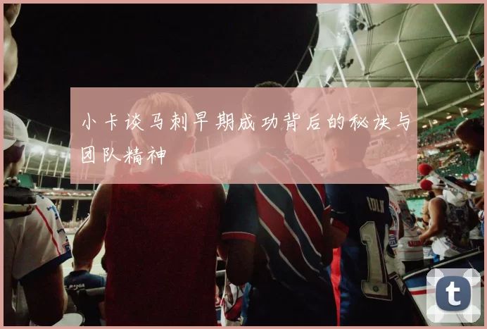 小卡谈马刺早期成功背后的秘诀与团队精神