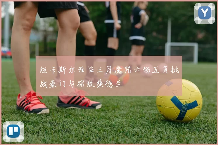 纽卡斯尔面临三月魔咒六场五负挑战豪门与宿敌桑德兰