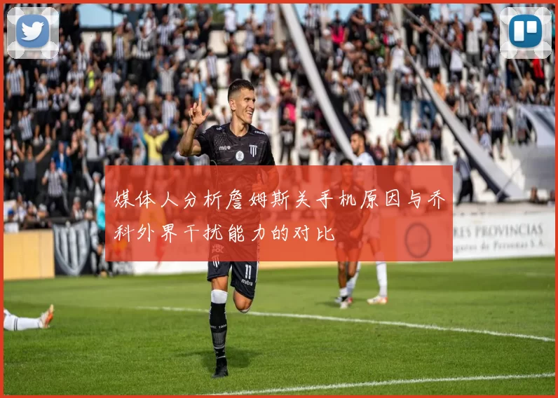 媒体人分析詹姆斯关手机原因与乔科外界干扰能力的对比