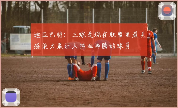 迪亚巴特：三球是现在联盟里最具感染力最让人热血沸腾的球员