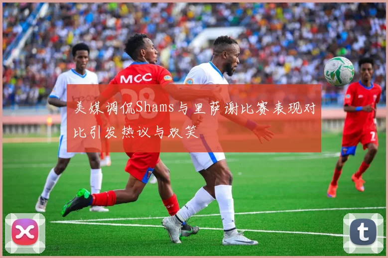 美媒调侃Shams与里萨谢比赛表现对比引发热议与欢笑