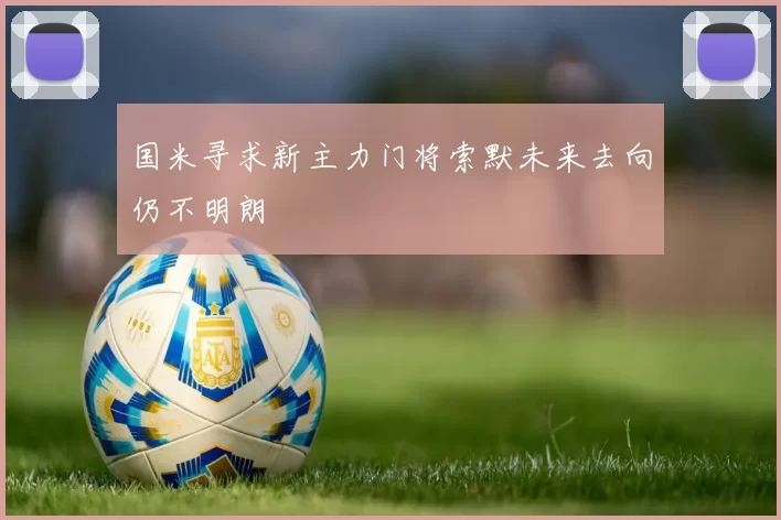 国米寻求新主力门将索默未来去向仍不明朗