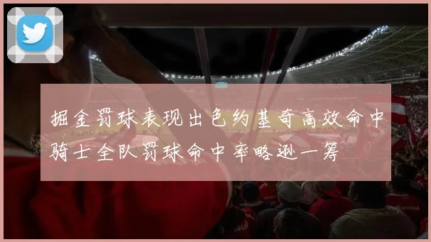 掘金罚球表现出色约基奇高效命中骑士全队罚球命中率略逊一筹